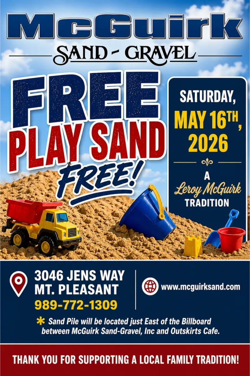 McGuirk Sand-Gravel: Free Play Sand, Saturday, May 16th. A Leroy McGuirk Tradition. 3046 Jen's Way, Mt. Pleasant. 989-772-1309. Sand Pile will be located just East of the Billboard between McGuirk Sand-Gravel, Inc and the Outskirts Cafe. Thank you for supporting a local family tradition!